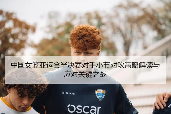 中国女篮亚运会半决赛对手小节对攻策略解读与应对关键之战